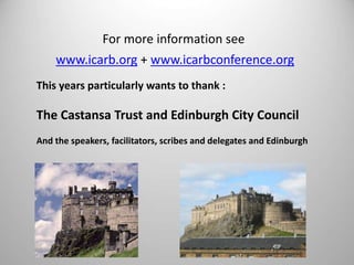 For more information see 
www.icarb.org + www.icarbconference.org 
This years particularly wants to thank : 
The Castansa Trust and Edinburgh City Council 
And the speakers, facilitators, scribes and delegates and Edinburgh 
