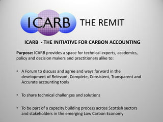THE REMIT
ICARB - THE INITIATIVE FOR CARBON ACCOUNTING
Purpose: ICARB provides a space for technical experts, academics,
policy and decision makers and practitioners alike to:
• A Forum to discuss and agree and ways forward in the
development of Relevant, Complete, Consistent, Transparent and
Accurate accounting tools
• To share technical challenges and solutions
• To be part of a capacity building process across Scottish sectors
and stakeholders in the emerging Low Carbon Economy
 