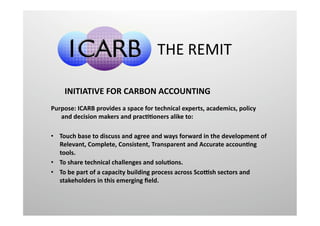 THE REMIT 

    INITIATIVE FOR CARBON ACCOUNTING  
Purpose: ICARB provides a space for technical experts, academics, policy 
   and decision makers and pracFFoners alike to:  

•  Touch base to discuss and agree and ways forward in the development of 
   Relevant, Complete, Consistent, Transparent and Accurate accounFng 
   tools. 
•  To share technical challenges and soluFons. 
•  To be part of a capacity building process across ScoLsh sectors and 
   stakeholders in this emerging ﬁeld. 
 