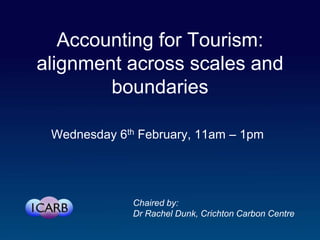 Accounting for Tourism:
alignment across scales and
        boundaries

 Wednesday 6th February, 11am – 1pm




              Chaired by:
              Dr Rachel Dunk, Crichton Carbon Centre
 