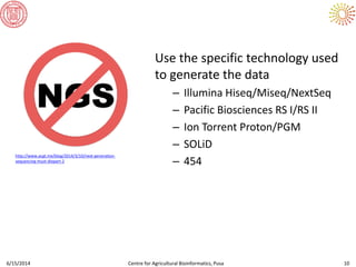 Use the specific technology used
to generate the data
– Illumina Hiseq/Miseq/NextSeq
– Pacific Biosciences RS I/RS II
– Ion Torrent Proton/PGM
– SOLiD
– 454
6/15/2014 Centre for Agricultural Bioinformatics, Pusa 10
http://www.acgt.me/blog/2014/3/10/next-generation-
sequencing-must-diepart-2
 