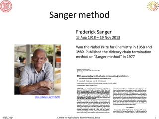 Sanger method
6/15/2014 Centre for Agricultural Bioinformatics, Pusa 7
Frederick Sanger
13 Aug 1918 – 19 Nov 2013
Won the Nobel Prize for Chemistry in 1958 and
1980. Published the dideoxy chain termination
method or “Sanger method” in 1977
http://dailym.ai/1f1XeTB
 