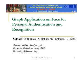 Graph Application on Face for
Personal Authentication and
Recognition

Authors: D. R. Kisku, A. Rattani, *M. Tistarelli, P. Gupta

*Contact author: tista@uniss.it
 Computer Vision Laboratory, DAP,
 University of Sassari, Italy.

                  Massimo Tistarelli; E-Mail: tista@uniss.it   1
 