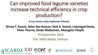 Can improved food legume varieties
increase technical efficiency in crop
production?
A Case Study in Bale Highlands, Ethiopia
Girma T. Kassie, Aden Aw-Hassan, Seid A. Kemal, Luleseged Desta,
Peter Thorne, Kindu Mekonnen, Mulugeta Yitayih
29 September 2016
ILRI, Addis Ababa, Ethiopia
 