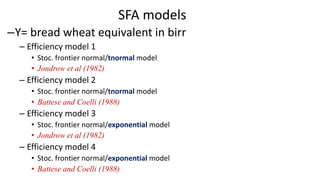 SFA models
–Y= bread wheat equivalent in birr
– Efficiency model 1
• Stoc. frontier normal/tnormal model
• Jondrow et al (1982)
– Efficiency model 2
• Stoc. frontier normal/tnormal model
• Battese and Coelli (1988)
– Efficiency model 3
• Stoc. frontier normal/exponential model
• Jondrow et al (1982)
– Efficiency model 4
• Stoc. frontier normal/exponential model
• Battese and Coelli (1988)
 