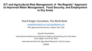 ICT and Agricultural Risk Management: A “No-Regrets” Approach
to Improved Water Management, Food Security, and Employment
in Dry Areas
Paul B Siegel, Consultant, The World Bank
psiegel@worldbank.org pbs11pbs@yahoo.com
PhD, Agricultural Economics, Virginia Tech, USA
Keynote Presentation
International Conference on Policies for Water and Food Security in Dry Areas
Cairo, Egypt, June 24-26, 2013
International Center for Agricultural Research in the Dry Areas
ICARDA
 