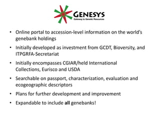 • Online portal to accession-level information on the world’s
genebank holdings
• Initially developed as investment from GCDT, Bioversity, and
ITPGRFA-Secretariat
• Initially encompasses CGIAR/held International
Collections, Eurisco and USDA
• Searchable on passport, characterization, evaluation and
ecogeographic descriptors
• Plans for further development and improvement
• Expandable to include all genebanks!
 