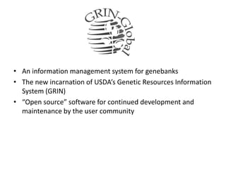 • An information management system for genebanks
• The new incarnation of USDA’s Genetic Resources Information
System (GRIN)
• “Open source” software for continued development and
maintenance by the user community
 