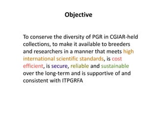Objective
To conserve the diversity of PGR in CGIAR-held
collections, to make it available to breeders
and researchers in a manner that meets high
international scientific standards, is cost
efficient, is secure, reliable and sustainable
over the long-term and is supportive of and
consistent with ITPGRFA
 