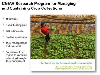 CGIAR Research Program for Managing
and Sustaining Crop Collections
 11 Centres
 5 year funding plan
 $20 million/year
 Routine operations
 Trust management
and oversight
 Commitment by
donors to transition
to funding through
Trust endowment
 