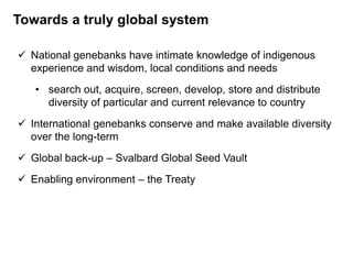  National genebanks have intimate knowledge of indigenous
experience and wisdom, local conditions and needs
• search out, acquire, screen, develop, store and distribute
diversity of particular and current relevance to country
 International genebanks conserve and make available diversity
over the long-term
 Global back-up – Svalbard Global Seed Vault
 Enabling environment – the Treaty
Towards a truly global system
 