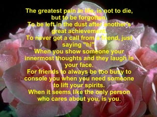 The greatest pain in life,   is not to die,   but to be forgotten. To be left in the dust after another's great achievement. To never get a call from a friend,   just saying "hi". When you show someone your innermost thoughts and they laugh in your face. For friends to always be too busy to console you when you need someone to   lift your spirits. When it seems like the only person who cares about you, is you . 