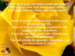 Life is full of pain,   but does it ever get better? Will people ever care about each other,   and make time for those who are in need? Each of us has a part to play   in this great show we call life. Each of us has a duty to mankind   to tell our friends we love them. If you do not care about your friends   you will not be punished. You will simply be ignored...   forgotten...   as you have done to others. 