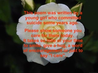 This poem was written by a young girl who committed suicide some years ago.   Please show someone you care for them today.  It takes so little of your time   to smile, give a hug, a word of encouragement or just to say "I care". 