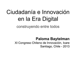 Ciudadanía e Innovación
en la Era Digital
construyendo entre todos
Paloma Baytelman
XI Congreso Chileno de Innovación, Icare
Santiago, Chile - 2013
 