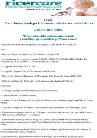 La raccolta fondi rIcerCARE, base portante del progetto ITALIA SENZA VIVISEZIONE
Visti:
- il ricavato della raccolta fondi rIcerCARE iniziata a novembre 2013;
- la prima edizione del corso teorico-pratico "DARE UN SENSO AI METODI ALTERNATIVI ALLA
SPERIMENTAZIONE ANIMALE”, 24-25 settembre 2014, Genova;
- la Legge del 30 dicembre 2010, n° 240;
- la Legge del 13 agosto 1984, n°476 e successive modificazioni;
- il Decreto del Ministro dell'Istruzione, dell'Università e della Ricerca del 9 marzo 2011, n°102;
- il Decreto Legislativo del 4 marzo 2014, n°26 attuazione della direttiva 2010/63/UE.
Considerati:
- lo sviluppo tecnologico che sta caratterizzando il nuovo millennio;
- la specie-specificità del modello animale;
- la tendenza di parte della comunità scientifica a indirizzarsi verso metodologie specie-specifiche per l'essere
umano;
- la possibilità di ragionare in termini di simulazione dell'organismo umano e non della singola cellula;
- il finanziamento nazionale stanziato per il 2014 per i cosiddetti metodi alternativi pari a un risibile e inutile
52.500 euro (D.L. 26/2014, art. 41, comma 2);
- il finanziamento nazionale stanziato per gli anni successivi per i cosiddetti metodi alternativi destinato
inaspettatamente e unicamente agli Istituti Zooprofilattici Sperimentali e non ai tradizionali centri di ricerca
italiani;
- l'emanazione del seguente bando di selezione, per titoli e colloquio, per il conferimento di n° 4 assegni di
ricerca nell'area delle scienze biomediche.
"Riconversione dalla sperimentazione animale a metodologie specie-specifiche per l'essere umano"
I Care
Centro Internazionale per le Alternative nella Ricerca e nella Didattica
ASSEGNO DI RICERCAASSEGNO DI RICERCA
"Riconversione dalla sperimentazione animale"Riconversione dalla sperimentazione animale
a metodologie specie-specifiche per l'essere umano"a metodologie specie-specifiche per l'essere umano"
 