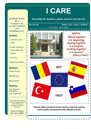 I CARE
SECONDARY SCHOOL                   Newsletter for teachers, pupils, parents and not only
         NO 10
  Str. Baladei nr. 4A,
                               ISSN 2065-9350                           MARCH 2012, YEAR 4, NUMBER 1
cod e720159, SUCEAVA
                                                      Tehno redactor, Rodica ZIMBRU
         e-mail:
 sg102004@yahoo.com

                                                                                      MOTTO:
Summary:
                                                                               “Being together
• Comenius ACT-                                                                 is a beginning,
  FACT                                                                         staying together
• Pupils’ correspon-
                                                                                 is a progress,
  dence within the
                                                                               working together
  project
                                                                                 is a success.”
                                                                                     (Henry Ford )
• Top Ten

• Spending holidays


Redactors:                                                      ACT
Rodica Zimbru

Mihaela Guzu

Babii Daniela

Marketing:

prof. Dumntru
CHIUARIU,
prof. Eugen IOV
                                                               FACT
 This publication appears
 due to the pupils’ interest
    in the international
   projects our school is
        involved in.                 Special edition prepared mainly with the materials realized
                                         by the pupils coordinated by Ms. MIHAELA GUZU
  Project coordinator,
  Mrs. Rodica ZIMBRU
 