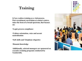 I-Care realizes training as a vital process.  Post recruitment curriculum at contact centers, takes the form of a broad spectrum, that focuses on: Legal, process compliance  Culture orientation, voice and accent neutralization Soft skills and Telephone etiquettes Domain Knowledge Additionally, selected managers are sponsored on executive training programs conducted by NASSCOM.  Training 