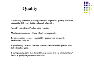 Quality The quality of reason, why organisations implement quality processes, makes the difference in the end result of quality. Sound’s complicated? Allow us to explain. Most common reason – Mere Client requirements  Lesser common reason – Competitive pressure or because its fashionable to do so. Unfortunately  the least common reason – Investment in quality, leads to bottom line gain. I-Care proudly states that this is the only reason that we implement and invest in quality improvement processes   