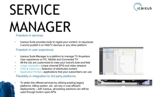 Freedom in services
• Icareus Suite provides tools to ingest your content, to repurpose
it and to publish it on HbbTV devices or any other platform
Freedom in user experience
• Icareus Suite Manager is a platform to manage TV Anywhere
User experience on PC, Mobile and Connected TV
• All the UIs are customized to meet your brand’s look-and-feel
• Linear channels – Linear channel EPG and video streams
• VOD & Catch-up - Selection of distributed content
• Application Portals –applications that your subscribers can use
Flexibility in integration to 3rd party platforms
• To widen the offered services by utilizing existing legacy
platforms, billing system, etc. are key in cost efficient
deployments – with Icareus, all existing solutions can still be
used through Suite’s open APIs 13
SERVICE
MANAGER
 