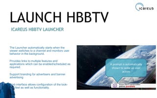 LAUNCH HBBTV
ICAREUS HBBTV LAUNCHER
The Launcher automatically starts when the
viewer switches to a channel and monitors user
behavior in the background.
Provides links to multiple features and
applications which can be enabled/scheduled as
required.
Support branding for advertisers and banner
advertising
Web interface allows configuration of the look-
and-feel as well as functionality.
16
A prompt is automatically
shown to wake up user
action
 