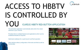 ACCESS TO HBBTV
IS CONTROLLED BY
YOU ICAREUS HBBTV RED-BUTTON APPLICATION
The red button application automatically starts when the viewer
switches to your channel.
Provides links to multiple features and applications which can be
enabled/scheduled as required.
Optimised codebase for a quick launch and fluid operation.
Web interface allows configuration of the look-and-feel as well as
functionality.
17
 