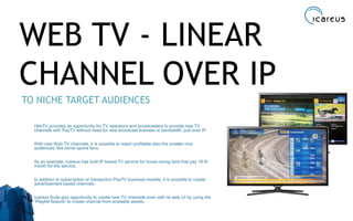 WEB TV - LINEAR
CHANNEL OVER IP
TO NICHE TARGET AUDIENCES
HbbTV provides an opportunity for TV operators and broadcasters to provide new TV
channels with PayTV without need for new broadcast licenses or bandwidth, just over IP.
With new Web TV channels, it is possible to reach profitable also the smaller nice
audiences, like some sports fans.
As an example, Icareus has built IP based TV service for horse racing fans that pay 16 €/
month for the service.
In addition to subscription or transaction PayTV business models, it is possible to create
advertisement based channels.
Icareus Suite givs opportunity to create new TV channels even with its web UI by using the
“Playlist feature” to create channel from available assets.
19
 
