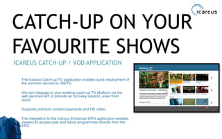 CATCH-UP ON YOUR
FAVOURITE SHOWS
ICAREUS CATCH-UP / VOD APPLICATION
The Icareus Catch-up TV application enables quick deployment of
the common service to HbbTV.
We can integrate to your existing catch-up TV platform via the
web services API or provide an turn-key solution, even from
cloud.
Supports premium content payments and HD video.
The integration to the Icareus Enhanced EPG application enables
viewers to access past and future programmes directly from the
EPG.
20
 