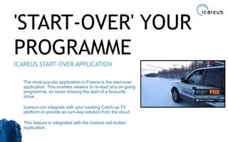 'START-OVER' YOUR
PROGRAMME
ICAREUS START-OVER APPLICATION
The most popular application in France is the start-over
application. This enables viewers to re-start any on-going
programme, so never missing the start of a favourite
show.
Icareus can integrate with your existing Catch-up TV
platform or provide an turn-key solution from the cloud.
This feature is integrated with the Icareus red-button
application.
21
 