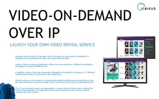 VIDEO-ON-DEMAND
OVER IP
LAUNCH YOUR OWN VIDEO RENTAL SERVICE
Likewise with the WebTV channels, HbbTV provides an opportunity for traditonal TV
operators and broadcasters to start new video rental services.
Icareus Video-on-demand application offers nice user experience, different monetization
packages and optional DRM service.
In addition Icareus Suite has transcoder integrated to the platform to prepare 3-10 different
quality asset version to optimize the user experience.
Solution gives you the freedom to choose daily/weekly/monthly/yearly subscription or pay-
per-view transaction business models or then use the pre-roll or post-roll advertisements.
For 3rd party content owners and aggregators, Icareus Suite provides tools to upload the
content automatically to the platform or then even access their own count on Suite to
manage their own content.
22
 