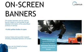 ON-SCREEN
BANNERS
On-screen banners can be used to
launch videos or mini-portals to get
detailed information of the advertised
product or service
 click yellow button to open
Icareus Suite and Launcher support
showing scheduled banners on-screen
Banners can be linked to Icareus
Advertising portal
25
HbbTV Banners are
synchronised with
advertising playout
and shown during the
correct commercial
(break)
 