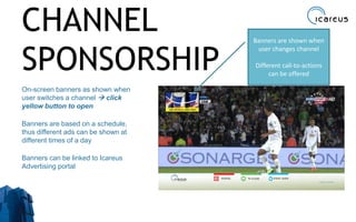 CHANNEL
SPONSORSHIP
On-screen banners as shown when
user switches a channel  click
yellow button to open
Banners are based on a schedule,
thus different ads can be shown at
different times of a day
Banners can be linked to Icareus
Advertising portal
26
Banners are shown when
user changes channel
Different call-to-actions
can be offered
 