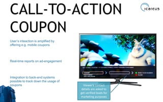 CALL-TO-ACTION
COUPON
User’s inteaction is amplified by
offering e.g. mobile coupons
Real-time reports on ad-engagement
Integration to back-end systems
possible to track down the usage of
coupons
28
Viewer’s contact
details are asked to
get verified leads for
marketing purposes
 