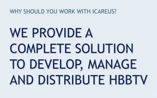 WHY SHOULD YOU WORK WITH ICAREUS?
WE PROVIDE A
COMPLETE SOLUTION
TO DEVELOP, MANAGE
AND DISTRIBUTE HBBTV
3
 