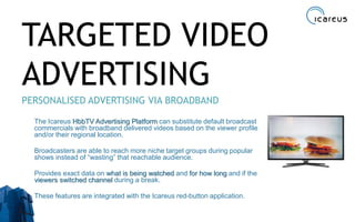 TARGETED VIDEO
ADVERTISING
PERSONALISED ADVERTISING VIA BROADBAND
The Icareus HbbTV Advertising Platform can substitute default broadcast
commercials with broadband delivered videos based on the viewer profile
and/or their regional location.
Broadcasters are able to reach more niche target groups during popular
shows instead of “wasting” that reachable audience.
Provides exact data on what is being watched and for how long and if the
viewers switched channel during a break.
These features are integrated with the Icareus red-button application.
30
 