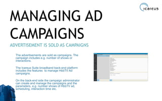 MANAGING AD
CAMPAIGNS
ADVERTISEMENT IS SOLD AS CAMPAIGNS
The advertisements are sold as campaigns. The
campaign includes e.g. number of shows or
interactions.
The Icareus Suite broadband back-end platform
includes the features to manage HbbTV Ad
campaigns.
On the back-end side the campaign administrator
can create and manage the campaigns and the
parameters. e.g. number shows of HbbTV ad,
scheduling, interaction time etc.
31
 