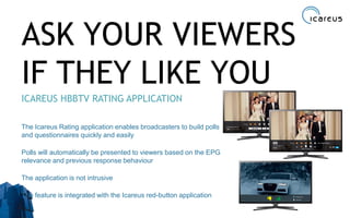 ASK YOUR VIEWERS
IF THEY LIKE YOU
ICAREUS HBBTV RATING APPLICATION
The Icareus Rating application enables broadcasters to build polls
and questionnaires quickly and easily
Polls will automatically be presented to viewers based on the EPG
relevance and previous response behaviour
The application is not intrusive
The feature is integrated with the Icareus red-button application
32
 