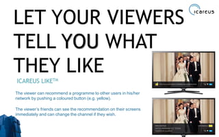 LET YOUR VIEWERS
TELL YOU WHAT
THEY LIKE
ICAREUS LIKETM
The viewer can recommend a programme to other users in his/her
network by pushing a coloured button (e.g. yellow).
The viewer’s friends can see the recommendation on their screens
immediately and can change the channel if they wish.
33
 