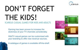 DON’T FORGET
THE KIDS!ICAREUS CASUAL GAMES FOR KIDS AND ADULTS
Gaming has been proven to increase the
stickiness of your TV channels considerably.
HbbTV casual games can be customised with
your branding to offer new revenue sources.
A catalogue of games is available off-the-shelf.
35
 