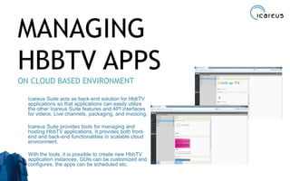 MANAGING
HBBTV APPS
ON CLOUD BASED ENVIRONMENT
Icareus Suite acts as back-end solution for HbbTV
applications so that applications can easily utilize
the other Icareus Suite features and API interfaces
for videos, Live channels, packaging, and invoicing.
Icareus Suite provides tools for managing and
hosting HbbTV applications. It provides both front-
end and back-end functionalities in scalable cloud
environment.
With the tools, it is possible to create new HbbTV
application instances, GUIs can be customized and
configures, the apps can be scheduled etc.
36
 