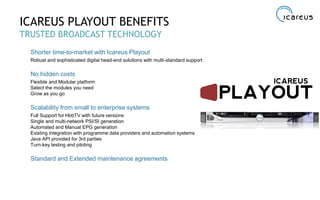ICAREUS PLAYOUT BENEFITS
TRUSTED BROADCAST TECHNOLOGY
Shorter time-to-market with Icareus Playout
Robust and sophisticated digital head-end solutions with multi-standard support
No hidden costs
Flexible and Modular platform
Select the modules you need
Grow as you go
Scalability from small to enterprise systems
Full Support for HbbTV with future versions
Single and multi-network PSI/SI generation
Automated and Manual EPG generation
Existing integration with programme data providers and automation systems
Java API provided for 3rd parties
Turn-key testing and piloting
Standard and Extended maintenance agreements
8
 