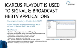 ICAREUS PLAYOUT IS USED
TO SIGNAL & BROADCAST
HBBTV APPLICATIONS
Key component needed by all head-ends for HbbTV
Icareus Playout is tested and deployed for HbbTV
(1.1 and 1.5) for both DVB-T and DVB-T2
Main Features
• Real-time multiplexing of carousels and AIT signaling
• Automatic and Extensive Manual configuration of key DVB descriptors
• No limitations on the number of carousel instances
• Dynamic data updates on broadcasted carousels
• Multi-network support for regional services
• Full Java API for extensive integration with 3rd party systems
• User-friendly drag-and-drop management console for service configuration
• Real-time monitoring of services running SNMP
9
ICAREUS PLAYOUT CAROUSEL MANAGEMENT CONSOLE GUI
 