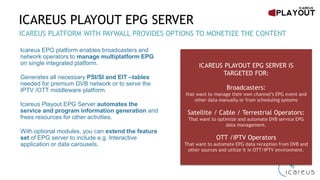 ICAREUS PLAYOUT EPG SERVER
Icareus EPG platform enables broadcasters and
network operators to manage multiplatform EPG
on single integrated platform.
Generates all necessary PSI/SI and EIT –tables
needed for premium DVB network or to serve the
IPTV /OTT middleware platform.
Icareus Playout EPG Server automates the
service and program information generation and
frees resources for other activities.
With optional modules, you can extend the feature
set of EPG server to include e.g. Interactive
application or data carousels.
EPG SOLUTION TRUSTED BY WORLD LEADING TV BROADCASTERS AND OPERATORS
ICAREUS PLAYOUT EPG SERVER IS
TARGETED FOR:
Broadcasters:
to manage their own channel’s EPG event and other data
manually or from scheduling systems
Satellite / Cable / Terrestrial Operators:
to optimize and automate DVB service EPG data
management.
OTT /IPTV Service providers:
to automate EPG data reception from DVB and other
sources and utilize it in OTT/IPTV environment.
 