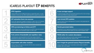 ICAREUS PLAYOUT EP BENEFITS
Cross carriage support
For fast and high quality end-user EPG experience the cross-carriage
of EPG and PSI/SI is a basic requirement
Last minute EPG updates
Use the Icareus Playout Management Console to edit graphically the
EPG at last minute
Decide generated tables
Depending on your head-end architecture it is important to be able to
decide the generated PSI/SI tables as well as their repetition rates
PSI/SI editor for custom descriptors
The PSI/SI editor enable you to add custom descriptors easily using
standard approaches like HEX values or XML
Full control of bandwidth and repetition rates
Controlling the used bandwidth for EPG data maybe critical to
guarantee the quality of server and Icareus provides tools to do this
EPG ingestion
Icareus offers over ten different formats to ingest EPG data. It is also
possible to write your own XML trasformations to adapt to any source
EIT extraction from Live sources
Plug-in RF signal from satellite, terrestrial or cable, ASI or IP multicast
and extract the EIT tables and re-use them as your data source
EPG provisioning to Online and OTT
Icareus Playout can act as ingest point for all EPG data and provision
it web, mobile and ott operators system via XML push
Expandable with other modules
Icareus Playout EP can be extended with the other modules like
Carousel server or SSU
Don’t forget the general Icareus Playout benefits
Icareus Playout offers more. It provides a wide variety of platform
benefits. Ask us for details.
1
2
3
4
5
6
7
8
9
10
 