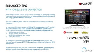 ENHANCED EPG
WITH ICAREUS SUITE CONNECTION
FULL SCREEN EPG APP ON TV WITH CURRENT DAY
Icareus EPG solution can act as the core of the system by storing all channels
metadata into single database that can be accessed by different clients and
3rd party systems like IPTV and/or OTT.
Solution is a future proof in the TV world where broadcast and broadband
combines.
In interactive EPG client running on Hybrid TV environment (HbbTV or other)
the part of the data may come over broadcast and from broadband the
richer content from sources like IMDB, Rotten Tomatos or Gracenote like:
• Additional program data
• Images, photos, screenshots
• Advertisement banner and videos
• Actor / Movie data
In addition, it is possible to build Catch-up TV service on set-top box with
Icareus Playout, Icareus OTT / TV Everywhere and Icareus Enhanced EPG
application.
With Enhanced EPG the end user can browse to past days (yesterday etc)
with the remote control and launch old programs from the EPG.
 