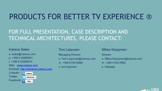 Toni Leiponen
Managing Director
e. Toni.Leiponen@icareus.com
m. +358 415015996
s. toni.leiponen
FOR FULL PRESENTATION, CASE DESCRIPTION AND
TECHNICAL ARCHITECTURES, PLEASE CONTACT:
PRODUCTS FOR BETTER TV EXPERIENCE ®
Icareus Sales
e. sales@icareus.com
p. +358 9 22890801
f. +358 9 22890810
Web. www.icareus.com
Extranet. http://extranet.icareus.com
LinkedIn:
Twitter:
Facebook:
Mikko Karppinen
Director
e. Mikko.Karppinen@icareus.com
m. +358 415015993
s. mtkarppi
 