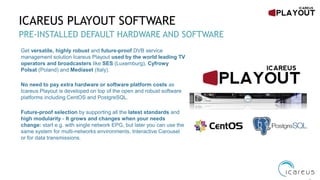 ICAREUS PLAYOUT SOFTWARE
PRE-INSTALLED DEFAULT HARDWARE AND SOFTWARE
Get versatile, highly robust and future-proof DVB service
management solution Icareus Playout used by the world leading TV
operators and broadcasters like SES (Luxemburg), Cyfrowy
Polsat (Poland) and Mediaset (Italy).
No need to pay extra hardware or software platform costs as
Icareus Playout is developed on top of the open and robust software
platforms including CentOS and PostgreSQL.
Future-proof selection by supporting all the latest standards and
high modularity - It grows and changes when your needs
change: start e.g. with single network EPG, but later you can use the
same system for multi-networks environments, Interactive Carousel
or for data transmissions.
 