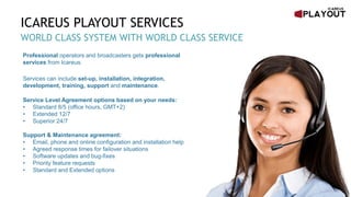 ICAREUS PLAYOUT SERVICES
WORLD CLASS SYSTEM WITH WORLD CLASS SERVICE
Professional operators and broadcasters gets professional
services from Icareus.
Services can include set-up, installation, integration,
development, training, support and maintenance.
Service Level Agreement options based on your needs:
• Standard 8/5 (office hours, GMT+2)
• Extended 12/7
• Superior 24/7
Support & Maintenance agreement:
• Email, phone and online configuration and installation help
• Agreed response times for failover situations
• Software updates and bug-fixes
• Priority feature requests
• Standard and Extended options
 