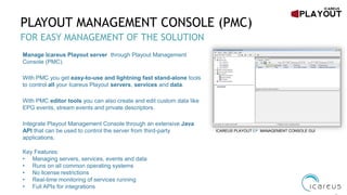 PLAYOUT MANAGEMENT CONSOLE (PMC)
FOR EASY MANAGEMENT OF THE SOLUTION
ICAREUS PLAYOUT EP MANAGEMENT CONSOLE GUI
Manage Icareus Playout server through Playout Management
Console (PMC).
With PMC you get easy-to-use and lightning fast stand-alone tools
to control all your Icareus Playout servers, services and data.
With PMC editor tools you can also create and edit custom data like
EPG events, stream events and private descriptors.
Integrate Playout Management Console through an extensive Java
API that can be used to control the server from third-party
applications.
Key Features:
• Managing servers, services, events and data
• Runs on all common operating systems
• No license restrictions
• Real-time monitoring of services running
• Full APIs for integrations
 