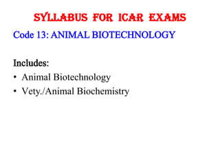 Syllabus For ICAR Exams
Code 13: ANIMAL BIOTECHNOLOGY
Includes:
• Animal Biotechnology
• Vety./Animal Biochemistry

 